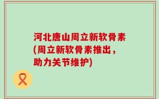 河北唐山周立新软骨素(周立新软骨素推出，助力关节维护)