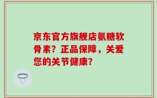 京东官方旗舰店氨糖软骨素？正品保障，关爱您的关节健康？