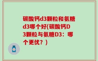 碳酸钙d3颗粒和氨糖d3哪个好(碳酸钙D3颗粒与氨糖D3：哪个更优？)