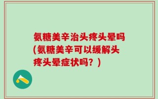 氨糖美辛治头疼头晕吗(氨糖美辛可以缓解头疼头晕症状吗？)