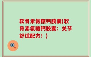 软骨素氨糖钙胶囊(软骨素氨糖钙胶囊：关节舒适配方！)