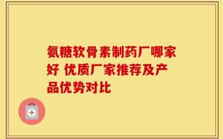 氨糖软骨素制药厂哪家好 优质厂家推荐及产品优势对比