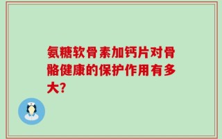氨糖软骨素加钙片对骨骼健康的保护作用有多大？