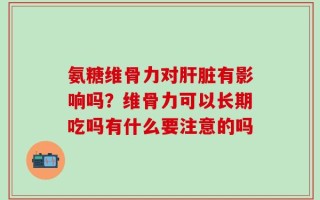 氨糖维骨力对肝脏有影响吗？维骨力可以长期吃吗有什么要注意的吗