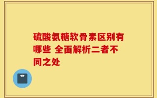 硫酸氨糖软骨素区别有哪些 全面解析二者不同之处