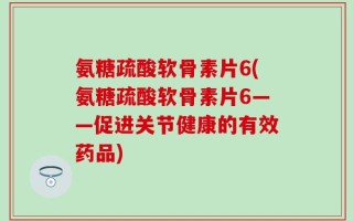 氨糖疏酸软骨素片6(氨糖疏酸软骨素片6——促进关节健康的有效药品)
