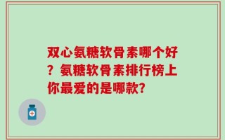 双心氨糖软骨素哪个好？氨糖软骨素排行榜上你最爱的是哪款？
