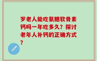 岁老人能吃氨糖软骨素钙吗一年吃多久？探讨老年人补钙的正确方式？
