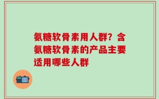 氨糖软骨素用人群？含氨糖软骨素的产品主要适用哪些人群
