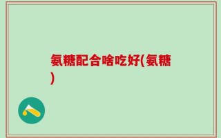 氨糖配合啥吃好(氨糖)
