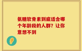 氨糖软骨素到底适合哪个年龄段的人群？让你意想不到