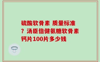 硫酸软骨素 质量标准？汤臣倍健氨糖软骨素钙片100片多少钱