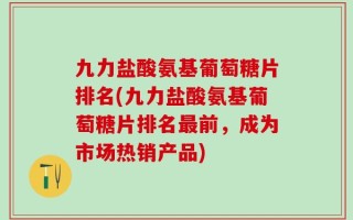 九力盐酸氨基葡萄糖片排名(九力盐酸氨基葡萄糖片排名最前，成为市场热销产品)