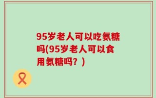 95岁老人可以吃氨糖吗(95岁老人可以食用氨糖吗？)