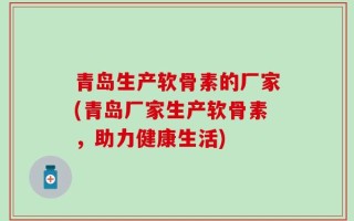 青岛生产软骨素的厂家(青岛厂家生产软骨素，助力健康生活)