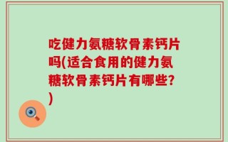 吃健力氨糖软骨素钙片吗(适合食用的健力氨糖软骨素钙片有哪些？)