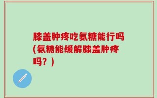 膝盖肿疼吃氨糖能行吗(氨糖能缓解膝盖肿疼吗？)