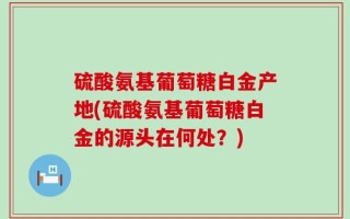 硫酸氨基葡萄糖白金产地(硫酸氨基葡萄糖白金的源头在何处？)