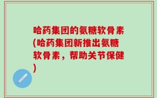 哈药集团的氨糖软骨素(哈药集团新推出氨糖软骨素，帮助关节保健)
