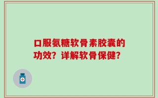口服氨糖软骨素胶囊的功效？详解软骨保健？