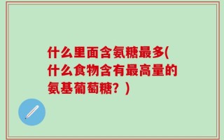 什么里面含氨糖最多(什么食物含有最高量的氨基葡萄糖？)
