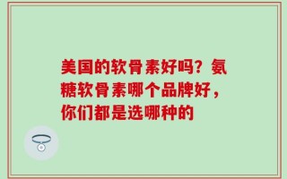 美国的软骨素好吗？氨糖软骨素哪个品牌好，你们都是选哪种的
