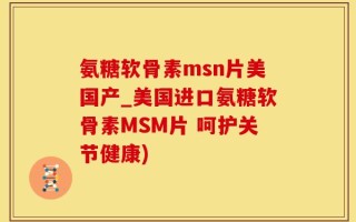氨糖软骨素msn片美国产_美国进口氨糖软骨素MSM片 呵护关节健康)