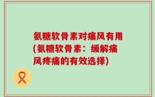 氨糖软骨素对痛风有用(氨糖软骨素：缓解痛风疼痛的有效选择)