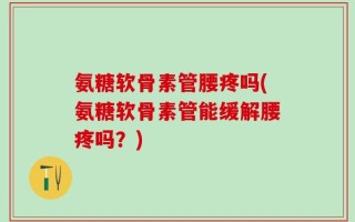 氨糖软骨素管腰疼吗(氨糖软骨素管能缓解腰疼吗？)