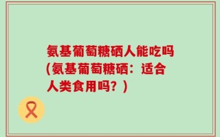 氨基葡萄糖硒人能吃吗(氨基葡萄糖硒：适合人类食用吗？)