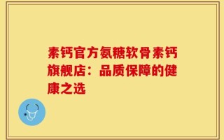 素钙官方氨糖软骨素钙旗舰店：品质保障的健康之选