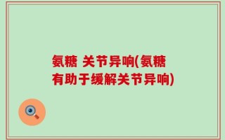氨糖 关节异响(氨糖有助于缓解关节异响)