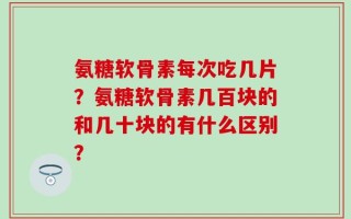 氨糖软骨素每次吃几片？氨糖软骨素几百块的和几十块的有什么区别？