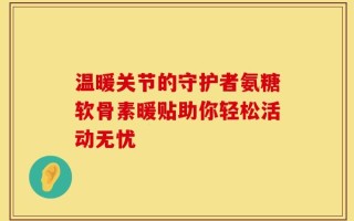 温暖关节的守护者氨糖软骨素暖贴助你轻松活动无忧
