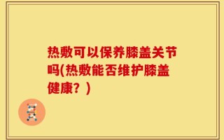 热敷可以保养膝盖关节吗(热敷能否维护膝盖健康？)