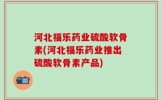 河北福乐药业硫酸软骨素(河北福乐药业推出硫酸软骨素产品)