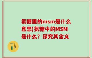 氨糖里的msm是什么意思(氨糖中的MSM是什么？探究其含义
