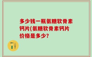 多少钱一瓶氨糖软骨素钙片(氨糖软骨素钙片价格是多少？