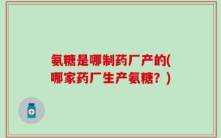 氨糖是哪制药厂产的(哪家药厂生产氨糖？)
