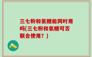三七粉和氨糖能同时用吗(三七粉和氨糖可否联合使用？)