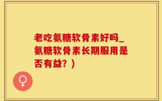 老吃氨糖软骨素好吗_氨糖软骨素长期服用是否有益？)