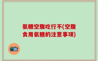 氨糖空腹吃行不(空腹食用氨糖的注意事项)
