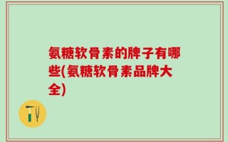 氨糖软骨素的牌子有哪些(氨糖软骨素品牌大全)