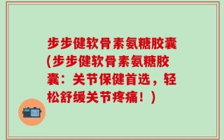 步步健软骨素氨糖胶囊(步步健软骨素氨糖胶囊：关节保健首选，轻松舒缓关节疼痛！)
