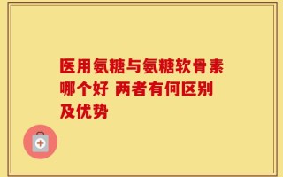 医用氨糖与氨糖软骨素哪个好 两者有何区别及优势