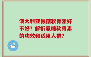 澳大利亚氨糖软骨素好不好？解析氨糖软骨素的功效和适用人群？