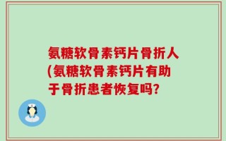 氨糖软骨素钙片骨折人(氨糖软骨素钙片有助于骨折患者恢复吗？