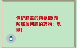 保护膝盖的药氨糖(预防膝盖问题的药物：氨糖)