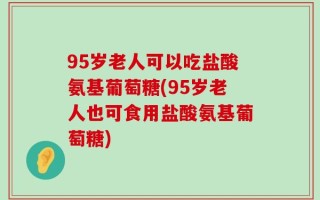 95岁老人可以吃盐酸氨基葡萄糖(95岁老人也可食用盐酸氨基葡萄糖)