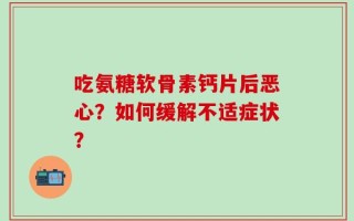 吃氨糖软骨素钙片后恶心？如何缓解不适症状？